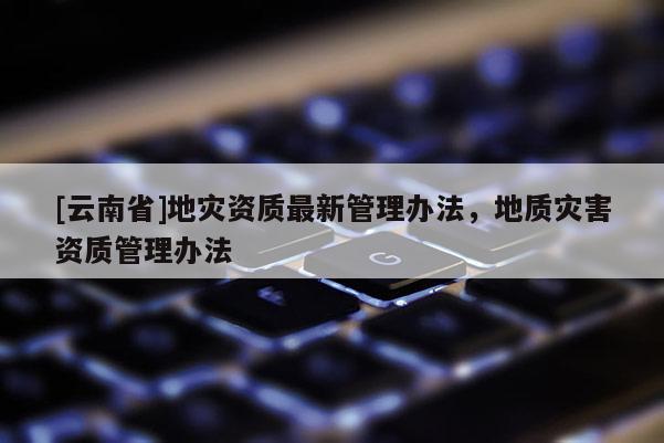 [云南省]地災資質最新管理辦法，地質災害資質管理辦法