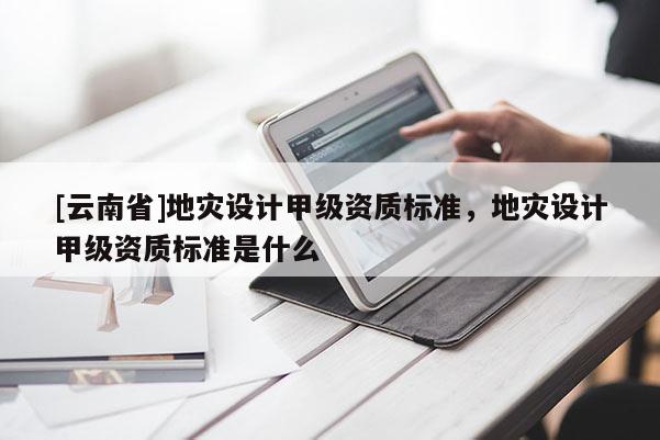 [云南省]地災設計甲級資質標準，地災設計甲級資質標準是什么