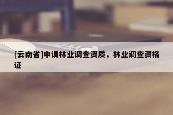[云南省]申請林業(yè)調(diào)查資質(zhì)，林業(yè)調(diào)查資格證