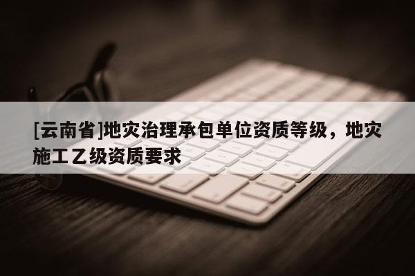[云南省]地災治理承包單位資質等級，地災施工乙級資質要求
