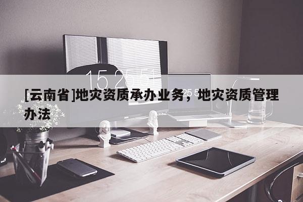 [云南省]地災資質承辦業務，地災資質管理辦法