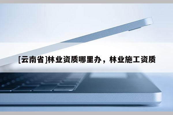 [云南省]林業資質哪里辦，林業施工資質