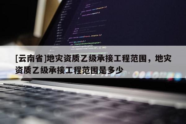 [云南省]地災資質乙級承接工程范圍，地災資質乙級承接工程范圍是多少