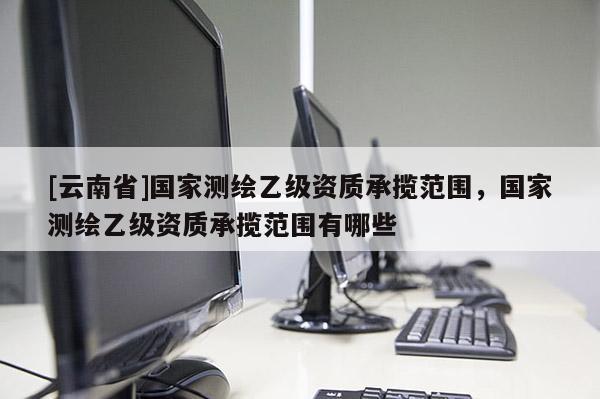 [云南省]國家測繪乙級資質承攬范圍，國家測繪乙級資質承攬范圍有哪些