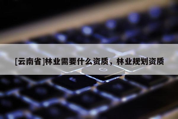[云南省]林業需要什么資質，林業規劃資質