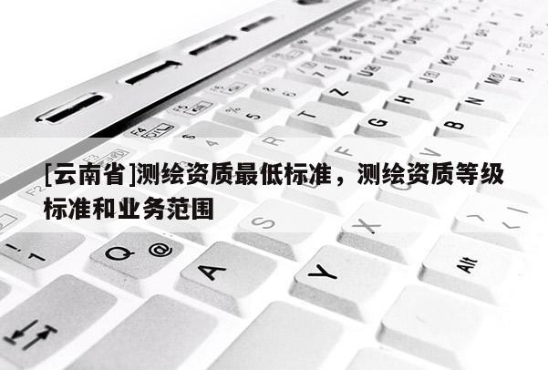 [云南省]測繪資質最低標準，測繪資質等級標準和業務范圍