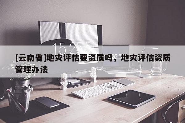 [云南省]地災評估要資質嗎，地災評估資質管理辦法