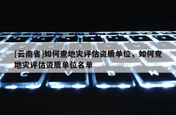 [云南省]如何查地災評估資質單位，如何查地災評估資質單位名單