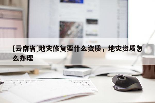 [云南省]地災(zāi)修復(fù)要什么資質(zhì)，地災(zāi)資質(zhì)怎么辦理