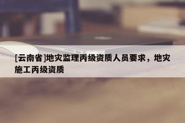 [云南省]地災監理丙級資質人員要求，地災施工丙級資質