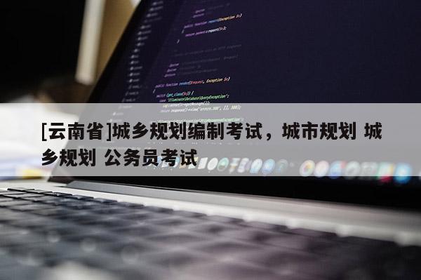 [云南省]城鄉(xiāng)規(guī)劃編制考試，城市規(guī)劃 城鄉(xiāng)規(guī)劃 公務員考試