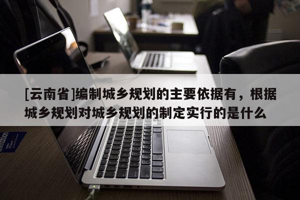 [云南省]編制城鄉(xiāng)規(guī)劃的主要依據(jù)有，根據(jù)城鄉(xiāng)規(guī)劃對城鄉(xiāng)規(guī)劃的制定實行的是什么