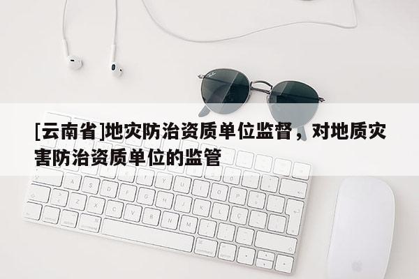 [云南省]地災防治資質單位監督，對地質災害防治資質單位的監管