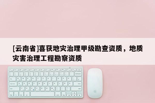 [云南省]喜獲地災治理甲級勘查資質，地質災害治理工程勘察資質