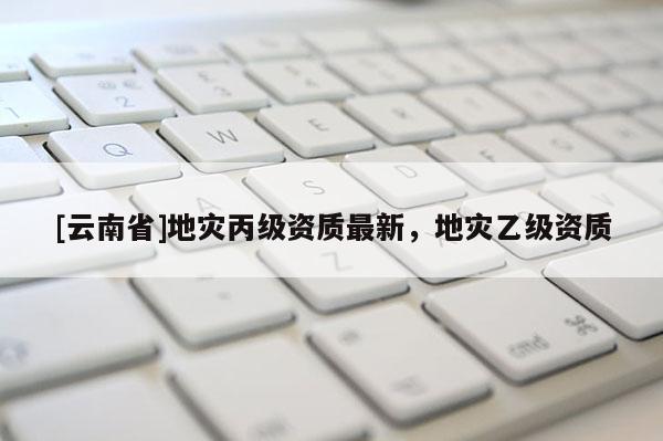 [云南省]地災丙級資質最新，地災乙級資質