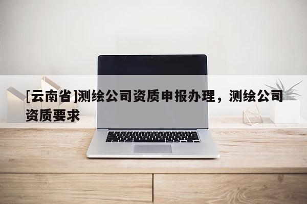 [云南省]測繪公司資質申報辦理，測繪公司資質要求