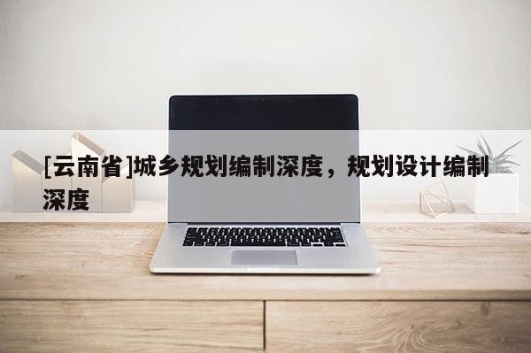 [云南省]城鄉(xiāng)規(guī)劃編制深度，規(guī)劃設(shè)計(jì)編制深度