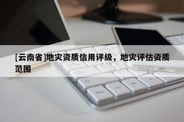 [云南省]地災資質(zhì)信用評級，地災評估資質(zhì)范圍