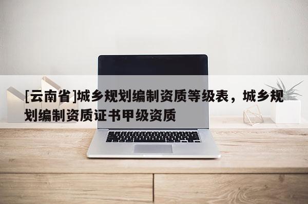 [云南省]城鄉規劃編制資質等級表，城鄉規劃編制資質證書甲級資質