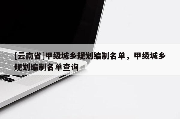 [云南省]甲級城鄉規劃編制名單，甲級城鄉規劃編制名單查詢