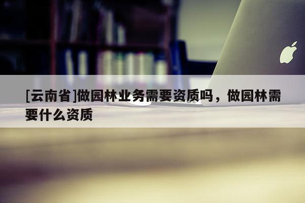 [云南省]做園林業(yè)務(wù)需要資質(zhì)嗎，做園林需要什么資質(zhì)