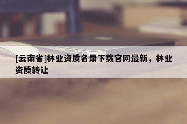 [云南省]林業資質名錄下載官網最新，林業資質轉讓