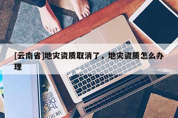 [云南省]地災(zāi)資質(zhì)取消了，地災(zāi)資質(zhì)怎么辦理