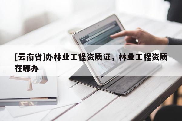 [云南省]辦林業工程資質證，林業工程資質在哪辦
