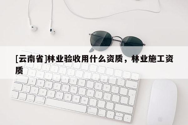 [云南省]林業驗收用什么資質，林業施工資質