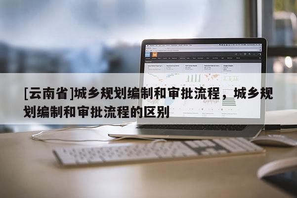 [云南省]城鄉規劃編制和審批流程，城鄉規劃編制和審批流程的區別