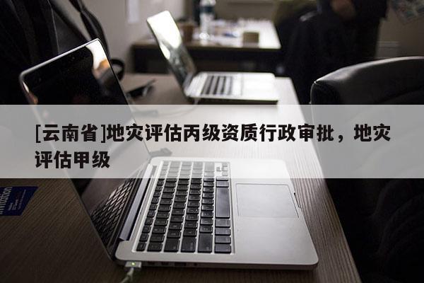 [云南省]地災評估丙級資質行政審批，地災評估甲級