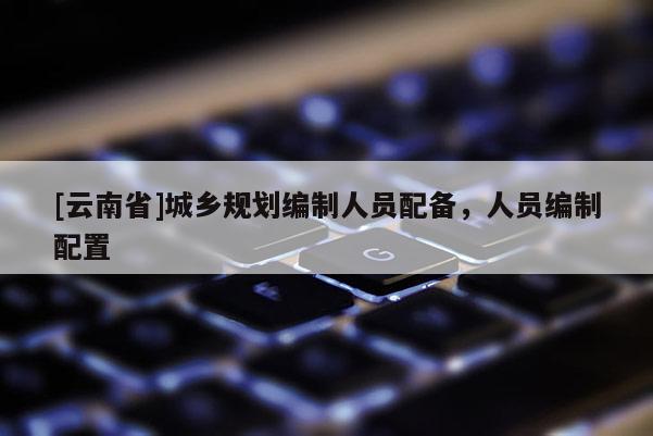 [云南省]城鄉(xiāng)規(guī)劃編制人員配備，人員編制配置