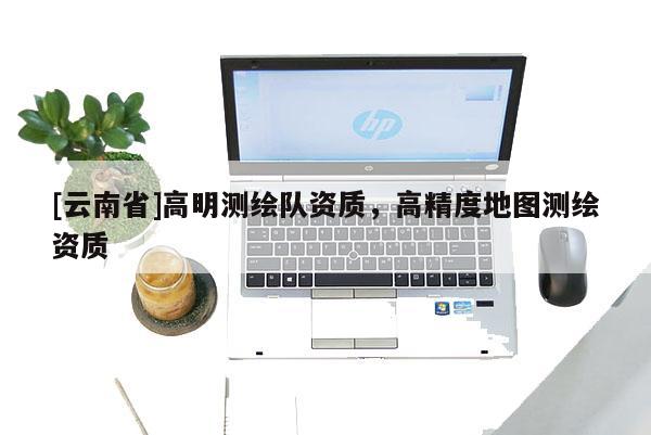 [云南省]高明測(cè)繪隊(duì)資質(zhì)，高精度地圖測(cè)繪資質(zhì)