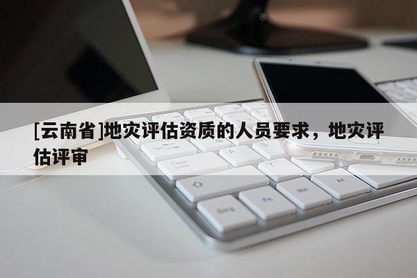 [云南省]地災(zāi)評估資質(zhì)的人員要求，地災(zāi)評估評審