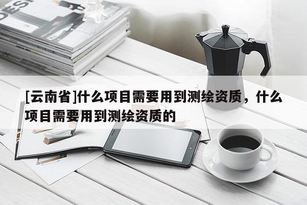 [云南省]什么項(xiàng)目需要用到測(cè)繪資質(zhì)，什么項(xiàng)目需要用到測(cè)繪資質(zhì)的