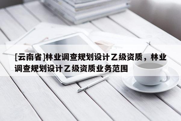 [云南省]林業(yè)調(diào)查規(guī)劃設(shè)計(jì)乙級(jí)資質(zhì)，林業(yè)調(diào)查規(guī)劃設(shè)計(jì)乙級(jí)資質(zhì)業(yè)務(wù)范圍