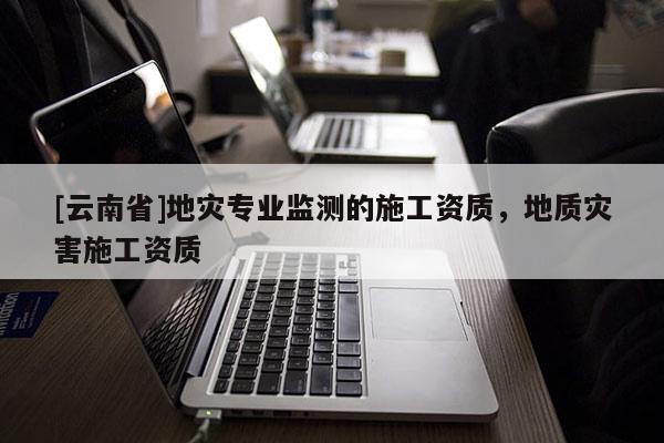[云南省]地災專業監測的施工資質，地質災害施工資質