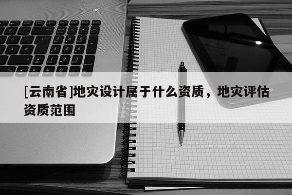 [云南省]地災設計屬于什么資質，地災評估資質范圍