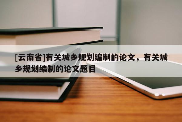 [云南省]有關城鄉規劃編制的論文，有關城鄉規劃編制的論文題目