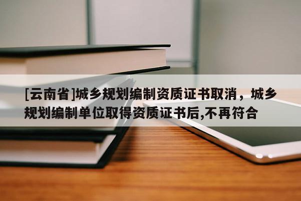 [云南省]城鄉規劃編制資質證書取消，城鄉規劃編制單位取得資質證書后,不再符合