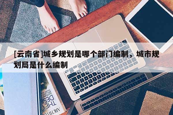 [云南省]城鄉規劃是哪個部門編制，城市規劃局是什么編制