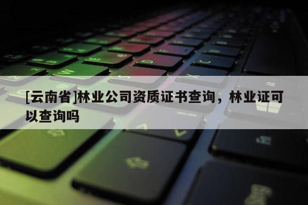 [云南省]林業(yè)公司資質(zhì)證書查詢，林業(yè)證可以查詢嗎