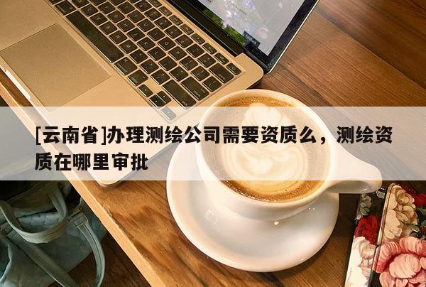 [云南省]辦理測繪公司需要資質(zhì)么，測繪資質(zhì)在哪里審批