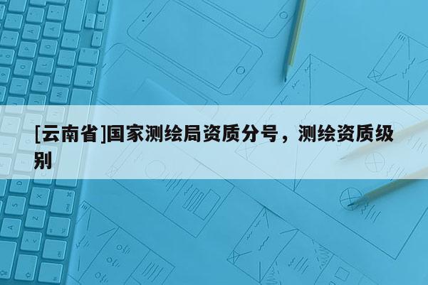 [云南省]國家測繪局資質(zhì)分號，測繪資質(zhì)級別