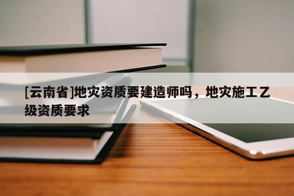 [云南省]地災資質要建造師嗎，地災施工乙級資質要求