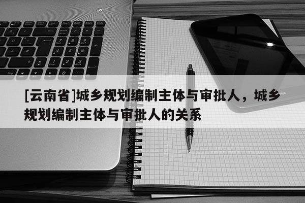 [云南省]城鄉規劃編制主體與審批人，城鄉規劃編制主體與審批人的關系