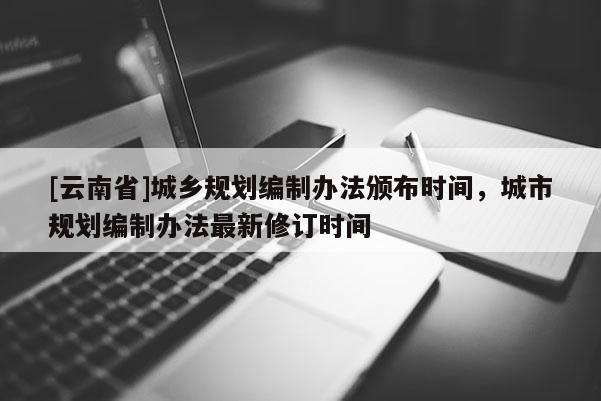 [云南省]城鄉(xiāng)規(guī)劃編制辦法頒布時(shí)間，城市規(guī)劃編制辦法最新修訂時(shí)間