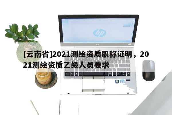 [云南省]2021測繪資質職稱證明，2021測繪資質乙級人員要求