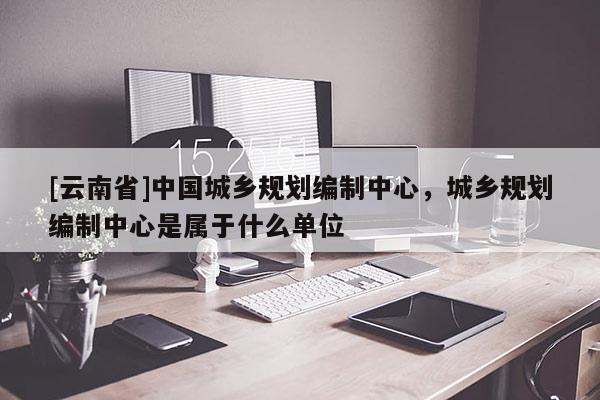 [云南省]中國城鄉(xiāng)規(guī)劃編制中心，城鄉(xiāng)規(guī)劃編制中心是屬于什么單位
