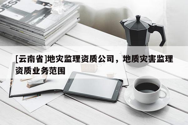 [云南省]地災監理資質公司，地質災害監理資質業務范圍